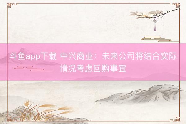 斗鱼app下载 中兴商业：未来公司将结合实际情况考虑回购事宜