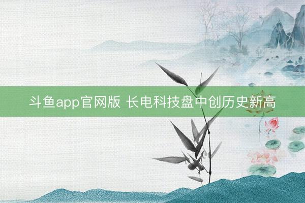 斗鱼app官网版 长电科技盘中创历史新高