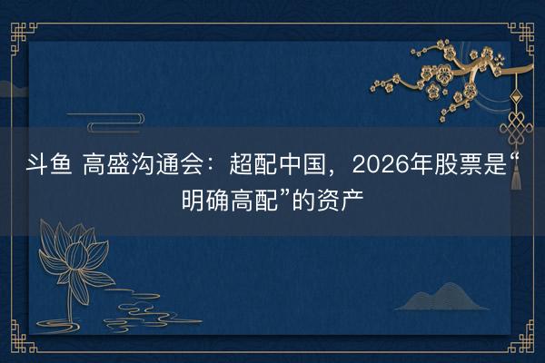 斗鱼 高盛沟通会：超配中国，2026年股票是“明确高配”的资产