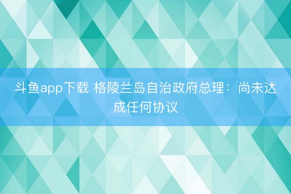 斗鱼app下载 格陵兰岛自治政府总理：尚未达成任何协议