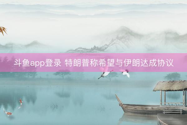 斗鱼app登录 特朗普称希望与伊朗达成协议