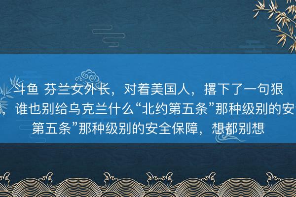斗鱼 芬兰女外长，对着美国人，撂下了一句狠话！她说，仗打完，谁也别给乌克兰什么“北约第五条”那种级别的安全保障，想都别想