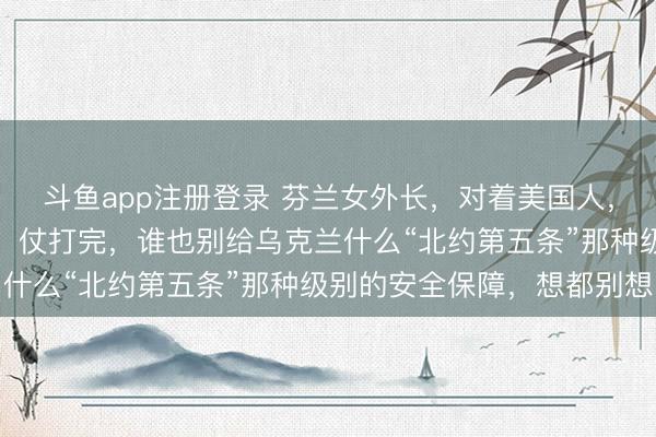 斗鱼app注册登录 芬兰女外长，对着美国人，撂下了一句狠话！她说，仗打完，谁也别给乌克兰什么“北约第五条”那种级别的安全保障，想都别想