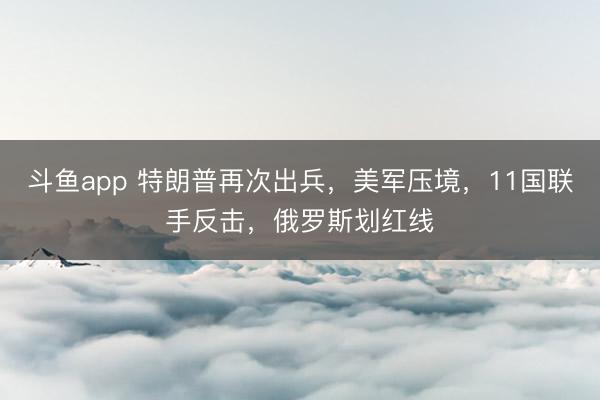 斗鱼app 特朗普再次出兵，美军压境，11国联手反击，俄罗斯划红线