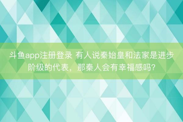 斗鱼app注册登录 有人说秦始皇和法家是进步阶级的代表，那秦人会有幸福感吗？