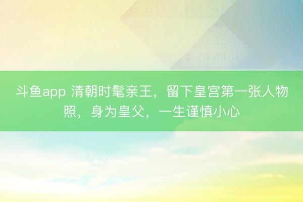 斗鱼app 清朝时髦亲王，留下皇宫第一张人物照，身为皇父，一生谨慎小心