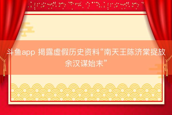 斗鱼app 揭露虚假历史资料“南天王陈济棠捉放余汉谋始末”