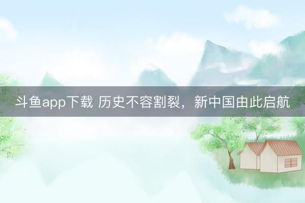 斗鱼app下载 历史不容割裂，新中国由此启航