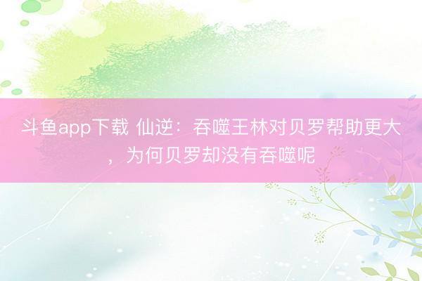 斗鱼app下载 仙逆：吞噬王林对贝罗帮助更大，为何贝罗却没有吞噬呢