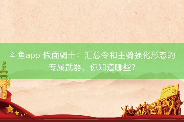 斗鱼app 假面骑士：汇总令和主骑强化形态的专属武器，你知道哪些？