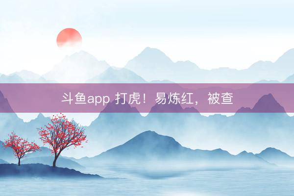 斗鱼app 打虎！易炼红，被查