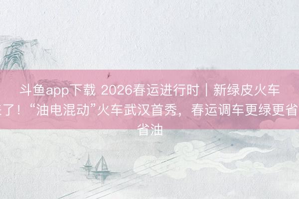 斗鱼app下载 2026春运进行时｜新绿皮火车来了！“油电混动”火车武汉首秀，春运调车更绿更省油