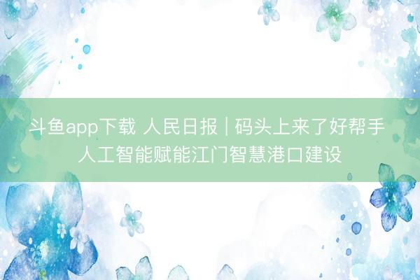 斗鱼app下载 人民日报 | 码头上来了好帮手 人工智能赋能江门智慧港口建设