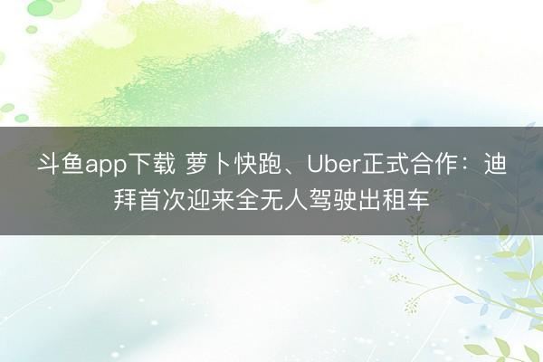 斗鱼app下载 萝卜快跑、Uber正式合作：迪拜首次迎来全无人驾驶出租车