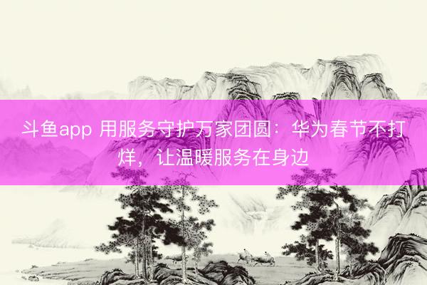 斗鱼app 用服务守护万家团圆：华为春节不打烊，让温暖服务在身边