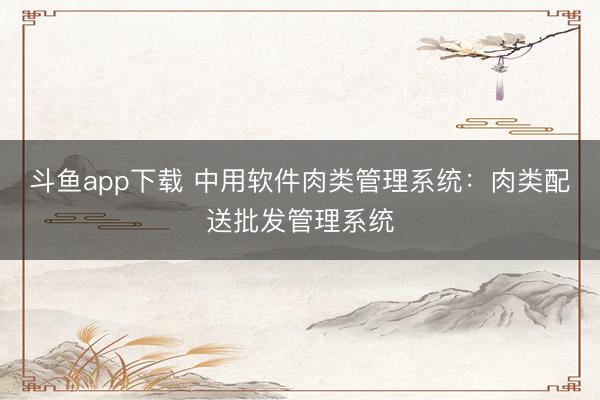 斗鱼app下载 中用软件肉类管理系统：肉类配送批发管理系统