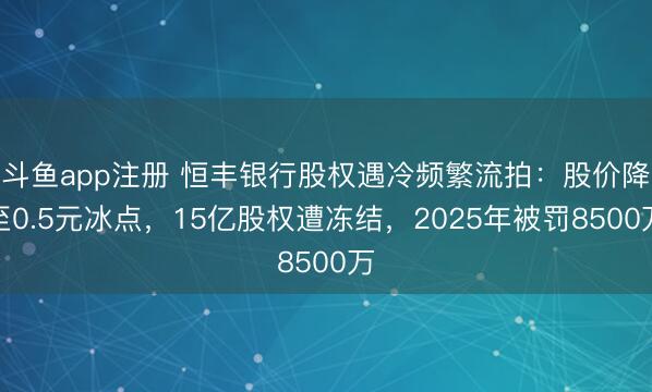 斗鱼app注册 恒丰银行股权遇冷频繁流拍：股价降至0.5元冰点，15亿股权遭冻结，2025年被罚8500万