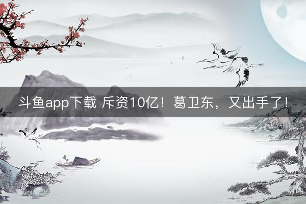 斗鱼app下载 斥资10亿！葛卫东，又出手了！