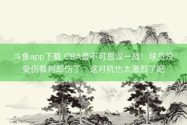 斗鱼app下载 CBA最不可思议一战！球员没受伤裁判却伤了：这对抗也太激烈了吧