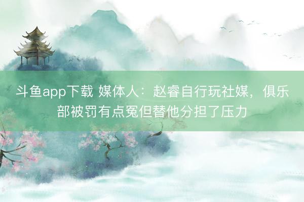 斗鱼app下载 媒体人：赵睿自行玩社媒，俱乐部被罚有点冤但替他分担了压力