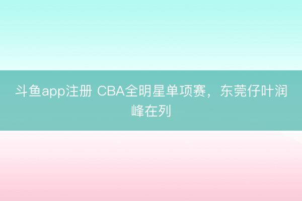 斗鱼app注册 CBA全明星单项赛，东莞仔叶润峰在列