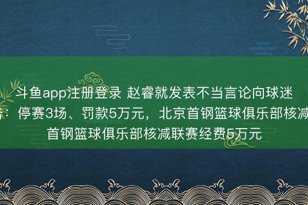 斗鱼app注册登录 赵睿就发表不当言论向球迷道歉，CBA公告：停赛3场、罚款5万元，北京首钢篮球俱乐部核减联赛经费5万元