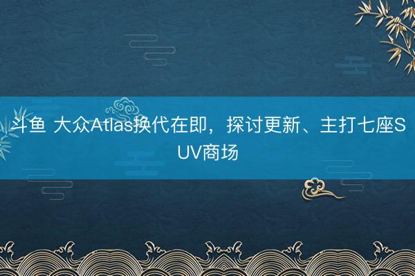 斗鱼 大众Atlas换代在即,探讨更新、主打七座SUV商场