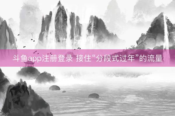 斗鱼app注册登录 接住“分段式过年”的流量