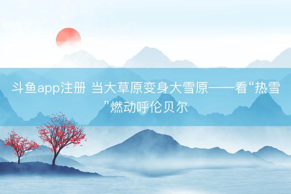 斗鱼app注册 当大草原变身大雪原——看“热雪”燃动呼伦贝尔
