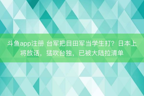 斗鱼app注册 台军把目田军当学生打?日本上将放话,猛吹台独,已被大陆拉清单