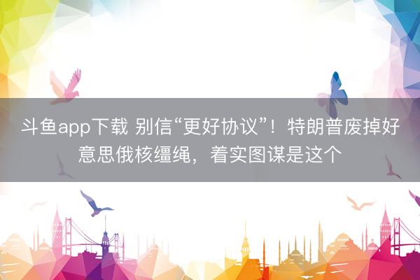 斗鱼app下载 别信“更好协议”！特朗普废掉好意思俄核缰绳，着实图谋是这个