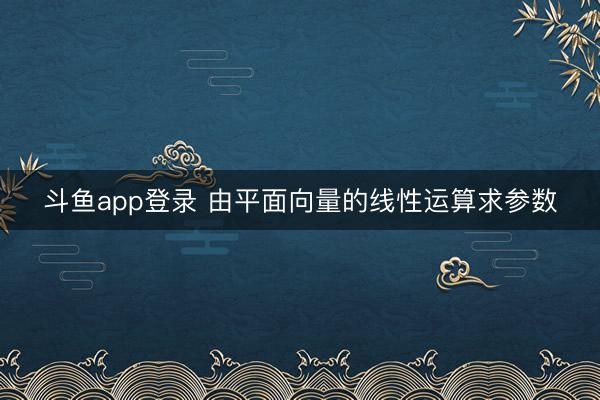 斗鱼app登录 由平面向量的线性运算求参数