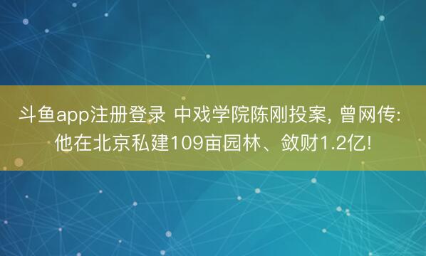斗鱼app注册登录 中戏学院陈刚投案, 曾网传: 他在北京私建109亩园林、敛财1.2亿!