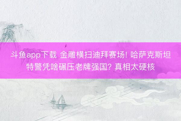 斗鱼app下载 金雕横扫迪拜赛场! 哈萨克斯坦特警凭啥碾压老牌强国? 真相太硬核