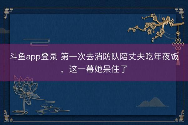 斗鱼app登录 第一次去消防队陪丈夫吃年夜饭，这一幕她呆住了