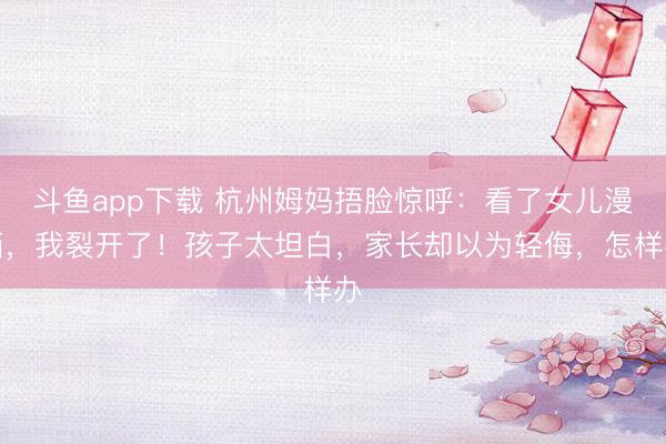 斗鱼app下载 杭州姆妈捂脸惊呼：看了女儿漫画，我裂开了！孩子太坦白，家长却以为轻侮，怎样办