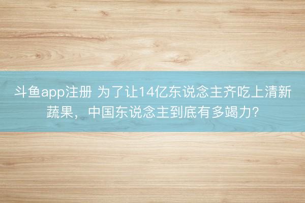 斗鱼app注册 为了让14亿东说念主齐吃上清新蔬果,中国东说念主到底有多竭力?
