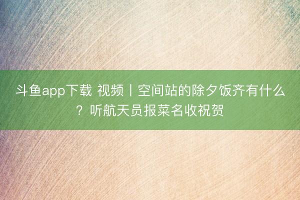 斗鱼app下载 视频丨空间站的除夕饭齐有什么？听航天员报菜名收祝贺