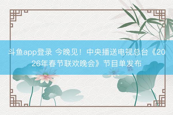 斗鱼app登录 今晚见！中央播送电视总台《2026年春节联欢晚会》节目单发布