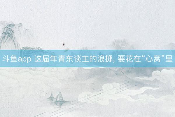 斗鱼app 这届年青东谈主的浪掷， 要花在“心窝”里