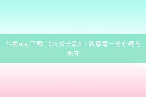 斗鱼app下载 《火食长歌》: 致意每一份心疼与死守