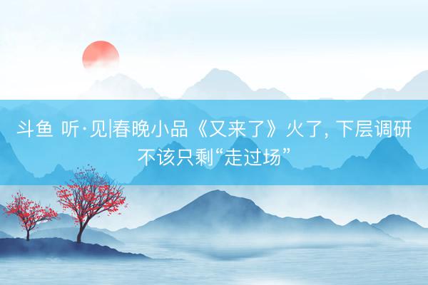 斗鱼 听·见|春晚小品《又来了》火了， 下层调研不该只剩“走过场”