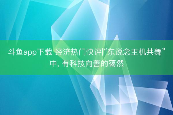 斗鱼app下载 经济热门快评|“东说念主机共舞”中， 有科技向善的蔼然