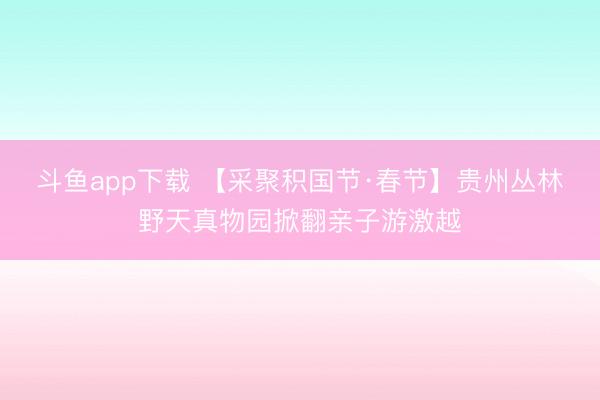 斗鱼app下载 【采聚积国节·春节】贵州丛林野天真物园掀翻亲子游激越