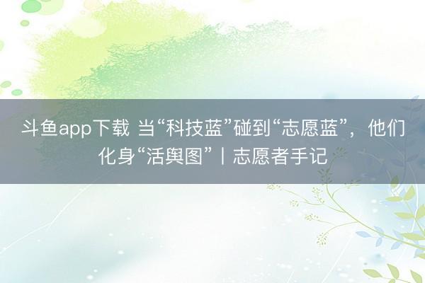 斗鱼app下载 当“科技蓝”碰到“志愿蓝”，他们化身“活舆图”丨志愿者手记