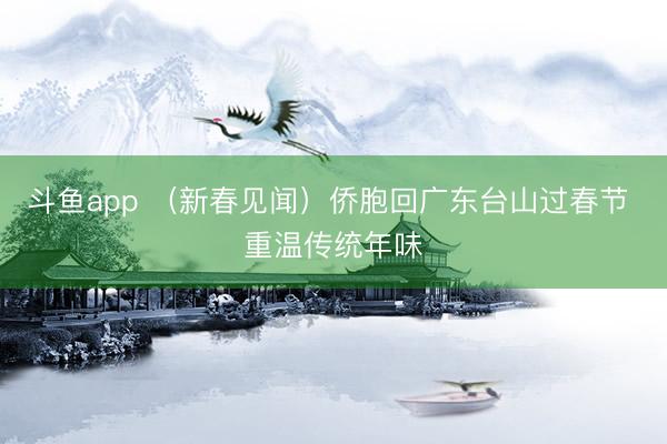 斗鱼app （新春见闻）侨胞回广东台山过春节 重温传统年味