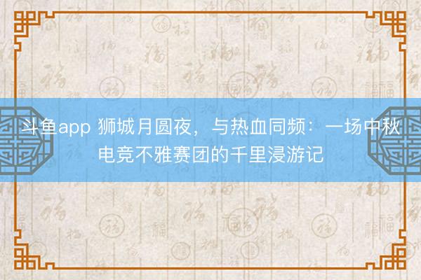 斗鱼app 狮城月圆夜,与热血同频:一场中秋电竞不雅赛团的千里浸游记