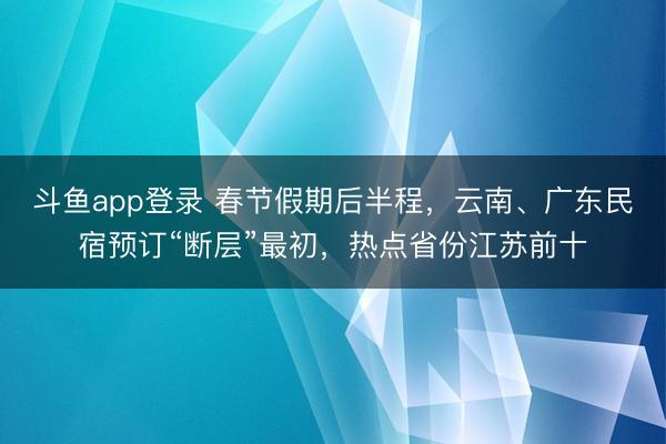斗鱼app登录 春节假期后半程，云南、广东民宿预订“断层”最初，热点省份江苏前十