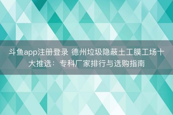 斗鱼app注册登录 德州垃圾隐蔽土工膜工场十大推选：专科厂家排行与选购指南