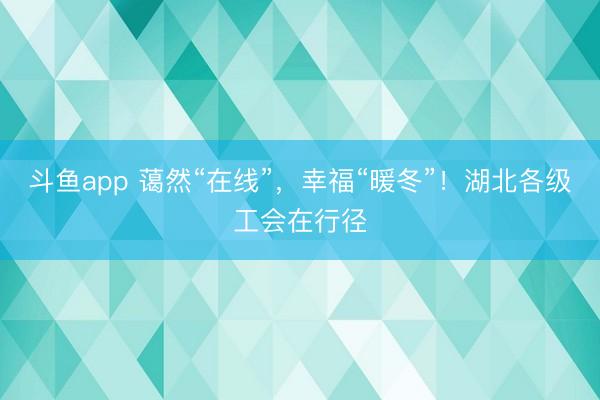 斗鱼app 蔼然“在线”,幸福“暖冬”!湖北各级工会在行径